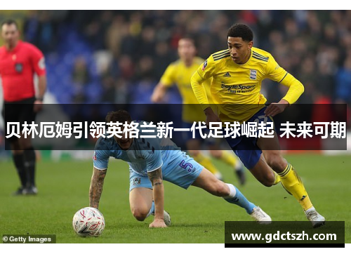 贝林厄姆引领英格兰新一代足球崛起 未来可期