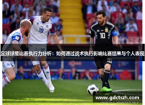 足球球星比赛执行力分析：如何通过战术执行影响比赛结果与个人表现