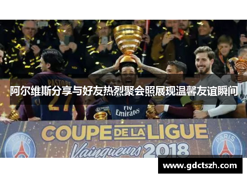 阿尔维斯分享与好友热烈聚会照展现温馨友谊瞬间