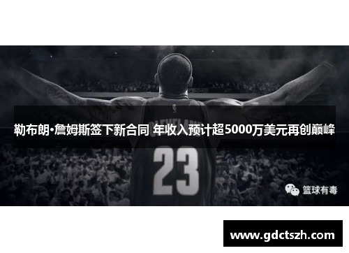 勒布朗·詹姆斯签下新合同 年收入预计超5000万美元再创巅峰