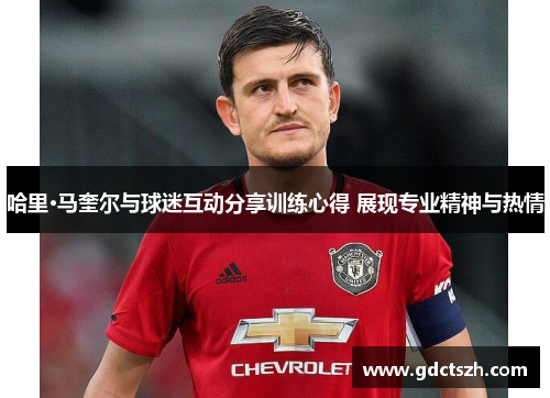 哈里·马奎尔与球迷互动分享训练心得 展现专业精神与热情 哈里·马奎尔与球迷互动分享训练心得 展现专业精神与热情