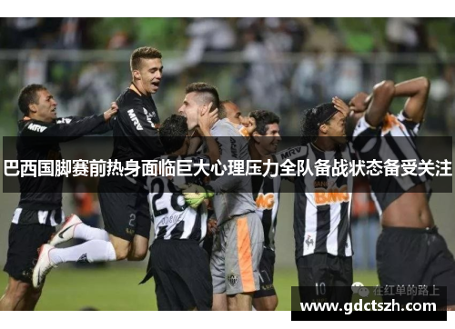 巴西国脚赛前热身面临巨大心理压力全队备战状态备受关注 巴西国脚赛前热身面临巨大心理压力全队备战状态备受关注