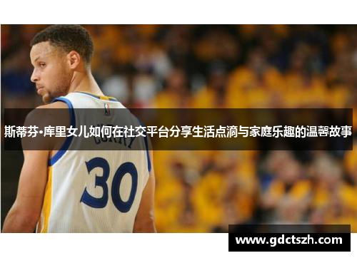 斯蒂芬·库里女儿如何在社交平台分享生活点滴与家庭乐趣的温馨故事 斯蒂芬·库里女儿如何在社交平台分享生活点滴与家庭乐趣的温馨故事