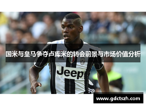 国米与皇马争夺卢库米的转会前景与市场价值分析