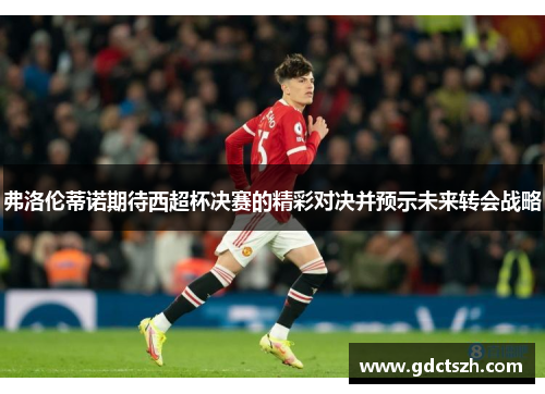 弗洛伦蒂诺期待西超杯决赛的精彩对决并预示未来转会战略