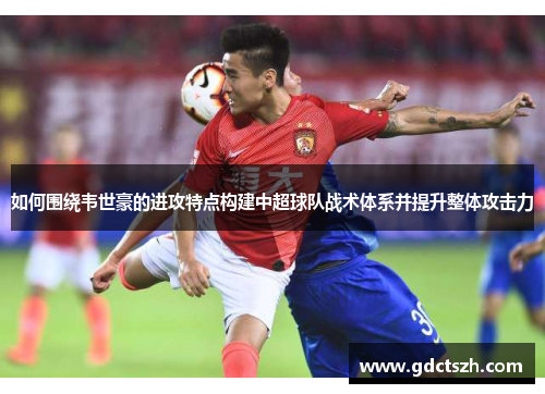 如何围绕韦世豪的进攻特点构建中超球队战术体系并提升整体攻击力