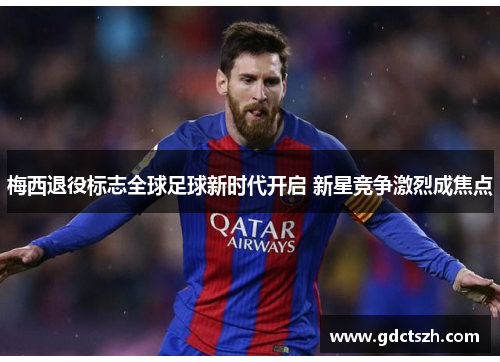 梅西退役标志全球足球新时代开启 新星竞争激烈成焦点 梅西退役标志全球足球新时代开启 新星竞争激烈成焦点
