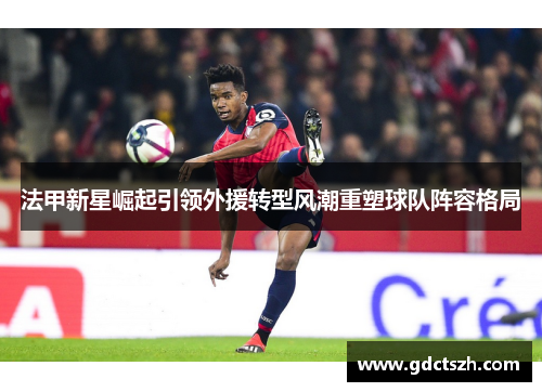 法甲新星崛起引领外援转型风潮重塑球队阵容格局 法甲新星崛起引领外援转型风潮重塑球队阵容格局
