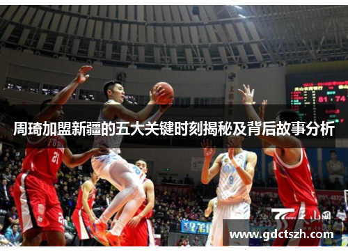 周琦加盟新疆的五大关键时刻揭秘及背后故事分析