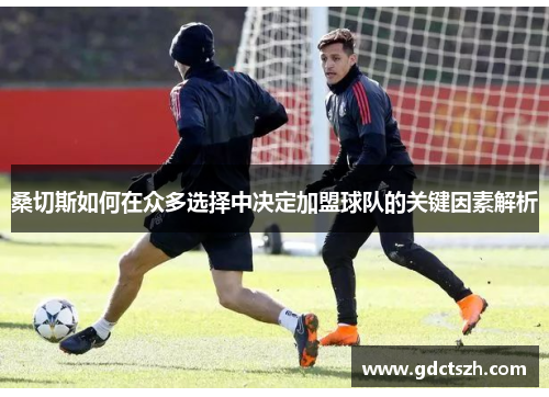桑切斯如何在众多选择中决定加盟球队的关键因素解析