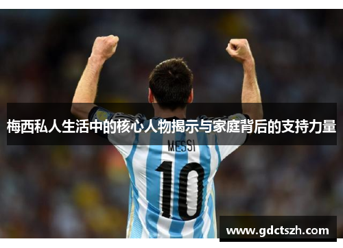 梅西私人生活中的核心人物揭示与家庭背后的支持力量 梅西私人生活中的核心人物揭示与家庭背后的支持力量